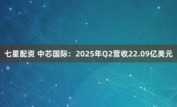 七星配资 中芯国际：2025年Q2营收22.09亿美元