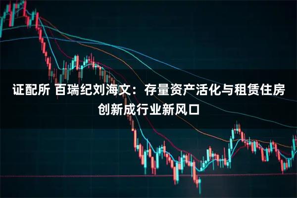 证配所 百瑞纪刘海文：存量资产活化与租赁住房创新成行业新风口