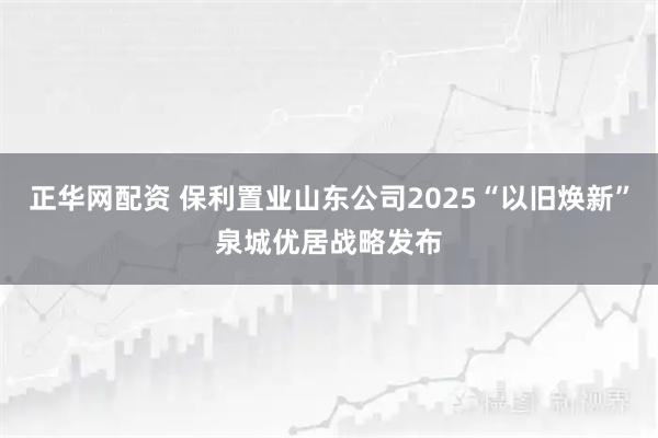 正华网配资 保利置业山东公司2025“以旧焕新”泉城优居战略发布