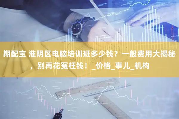 期配宝 淮阴区电脑培训班多少钱？一般费用大揭秘，别再花冤枉钱！_价格_事儿_机构