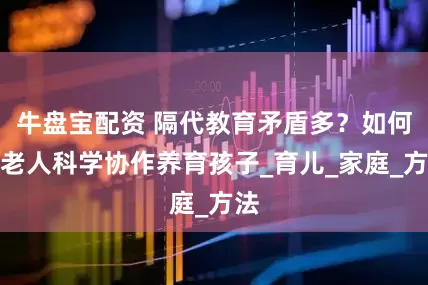 牛盘宝配资 隔代教育矛盾多？如何与老人科学协作养育孩子_育儿_家庭_方法