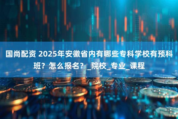 国尚配资 2025年安徽省内有哪些专科学校有预科班？怎么报名？_院校_专业_课程