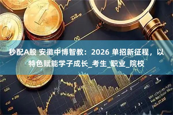 秒配A股 安徽中博智教：2026 单招新征程，以特色赋能学子成长_考生_职业_院校