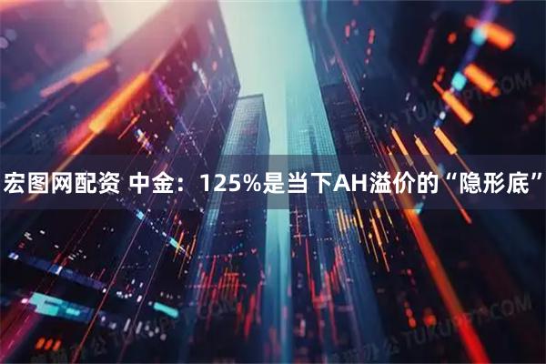 宏图网配资 中金：125%是当下AH溢价的“隐形底”