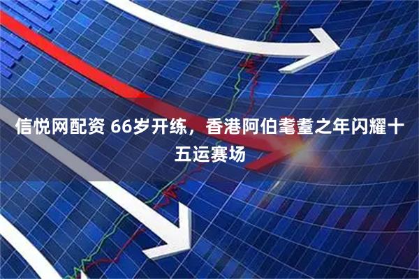 信悦网配资 66岁开练，香港阿伯耄耋之年闪耀十五运赛场