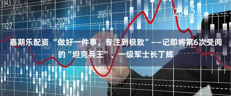 嘉期乐配资 “做好一件事，专注到极致”——记即将第6次受阅的“坦克兵王”、一级军士长丁辉