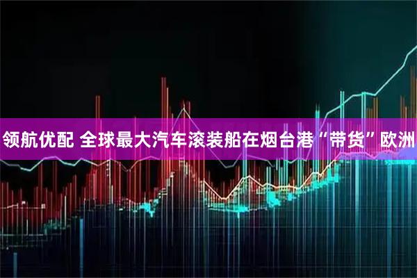 领航优配 全球最大汽车滚装船在烟台港“带货”欧洲
