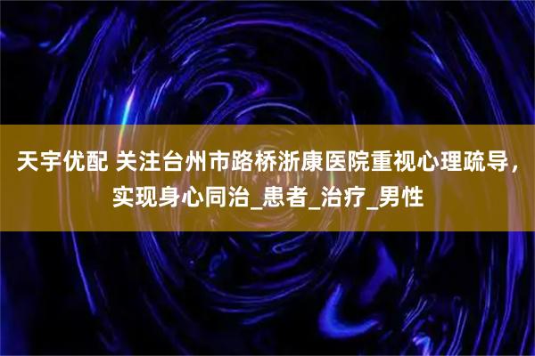 天宇优配 关注台州市路桥浙康医院重视心理疏导，实现身心同治_患者_治疗_男性