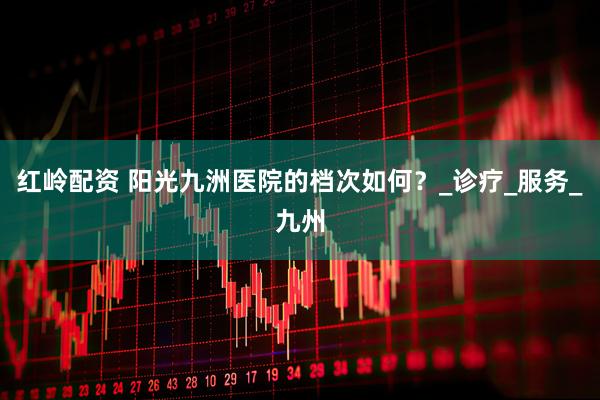 红岭配资 阳光九洲医院的档次如何？_诊疗_服务_九州