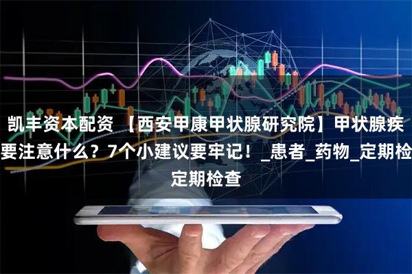 凯丰资本配资 【西安甲康甲状腺研究院】甲状腺疾病要注意什么？7个小建议要牢记！_患者_药物_定期检查