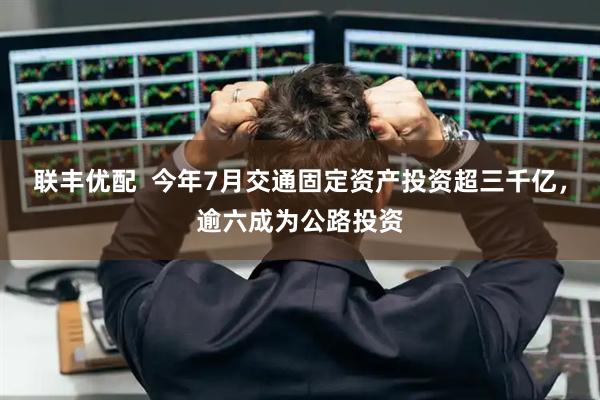 联丰优配  今年7月交通固定资产投资超三千亿，逾六成为公路投资