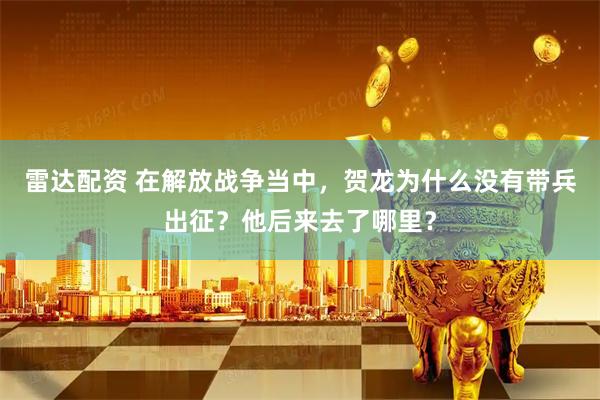 雷达配资 在解放战争当中，贺龙为什么没有带兵出征？他后来去了哪里？