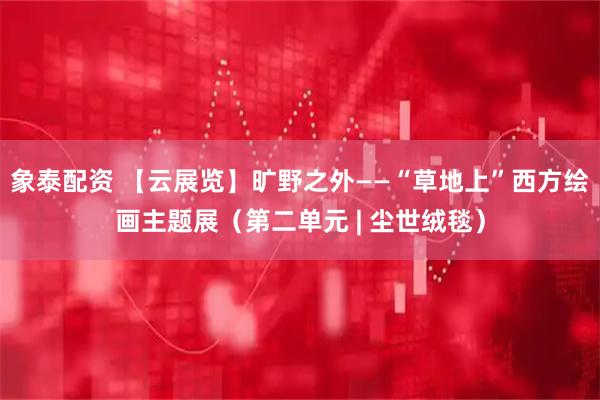 象泰配资 【云展览】旷野之外——“草地上”西方绘画主题展（第二单元 | 尘世绒毯）