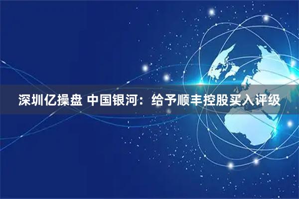 深圳亿操盘 中国银河：给予顺丰控股买入评级