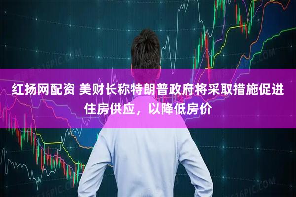 红扬网配资 美财长称特朗普政府将采取措施促进住房供应，以降低房价