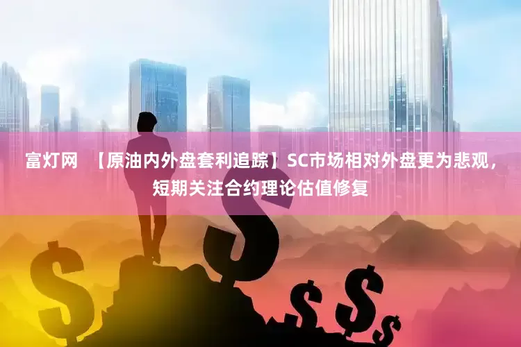 富灯网  【原油内外盘套利追踪】SC市场相对外盘更为悲观，短期关注合约理论估值修复