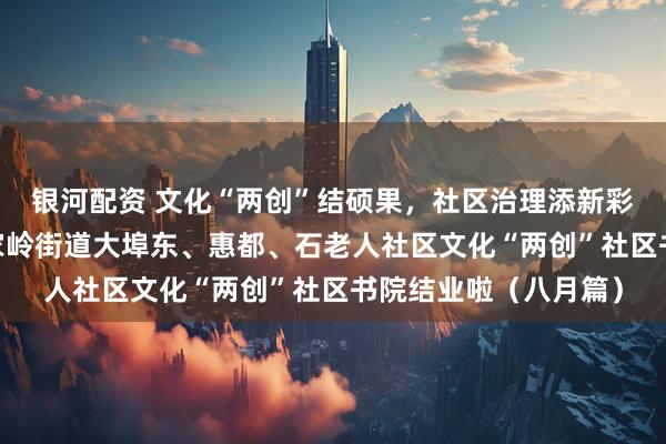 银河配资 文化“两创”结硕果，社区治理添新彩——青岛市崂山区金家岭街道大埠东、惠都、石老人社区文化“两创”社区书院结业啦（八月篇）