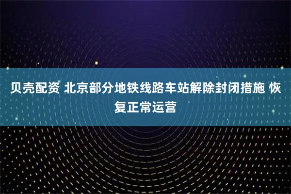 贝壳配资 北京部分地铁线路车站解除封闭措施 恢复正常运营