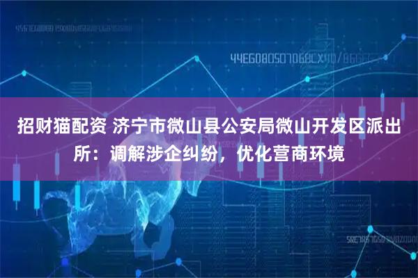 招财猫配资 济宁市微山县公安局微山开发区派出所：调解涉企纠纷，优化营商环境