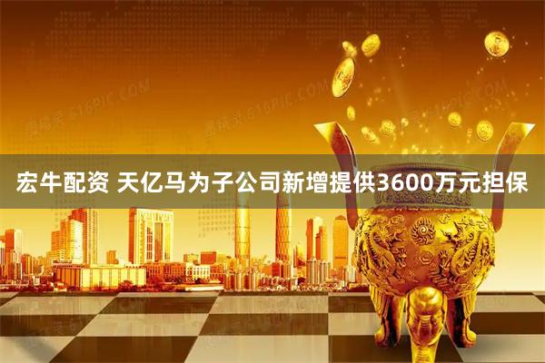 宏牛配资 天亿马为子公司新增提供3600万元担保