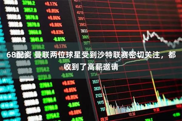 68配资 曼联两位球星受到沙特联赛密切关注，都收到了高薪邀请