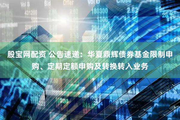 股宝网配资 公告速递：华夏鼎辉债券基金限制申购、定期定额申购及转换转入业务