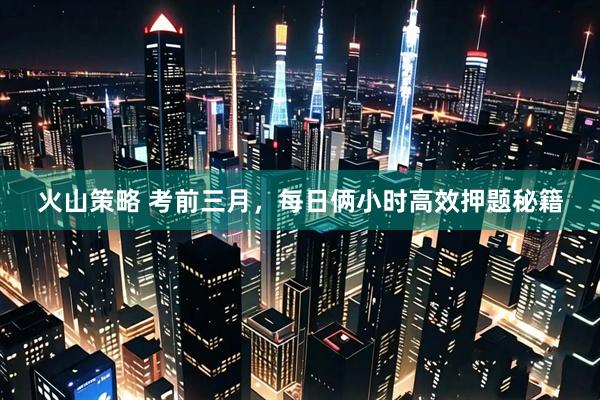 火山策略 考前三月，每日俩小时高效押题秘籍