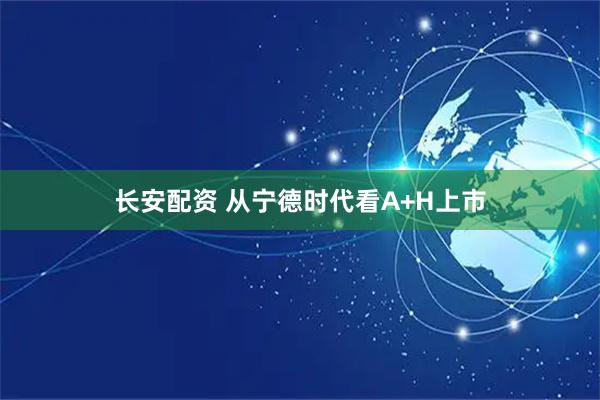 长安配资 从宁德时代看A+H上市