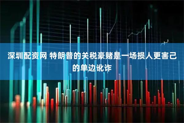 深圳配资网 特朗普的关税豪赌是一场损人更害己的单边讹诈