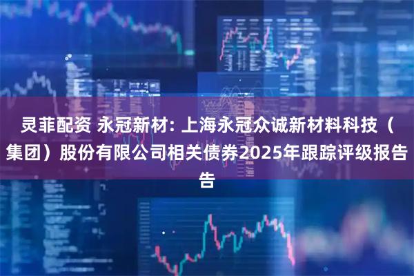 灵菲配资 永冠新材: 上海永冠众诚新材料科技（集团）股份有限公司相关债券2025年跟踪评级报告