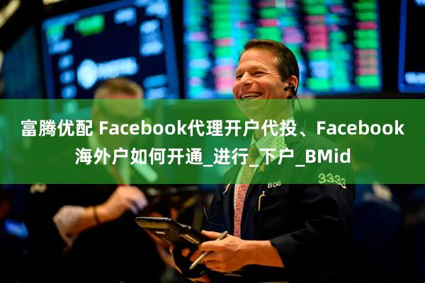 富腾优配 Facebook代理开户代投、Facebook海外户如何开通_进行_下户_BMid