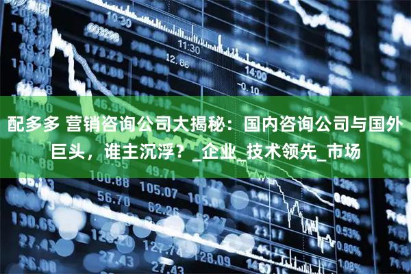 配多多 营销咨询公司大揭秘：国内咨询公司与国外巨头，谁主沉浮？_企业_技术领先_市场