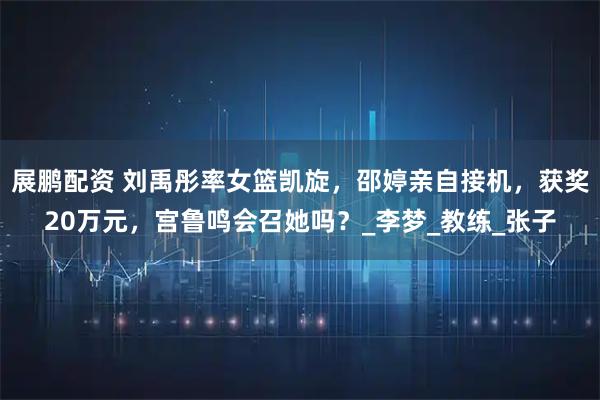 展鹏配资 刘禹彤率女篮凯旋，邵婷亲自接机，获奖20万元，宫鲁鸣会召她吗？_李梦_教练_张子