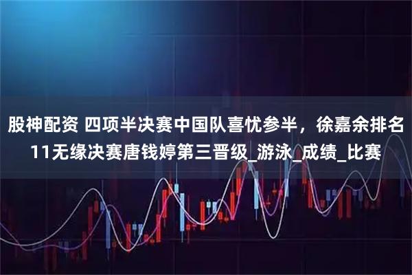 股神配资 四项半决赛中国队喜忧参半，徐嘉余排名11无缘决赛唐钱婷第三晋级_游泳_成绩_比赛