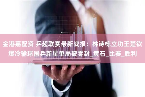 金港嘉配资 乒超联赛最新战报：林诗栋立功王楚钦爆冷输球国乒新星单局被零封_黄石_比赛_胜利