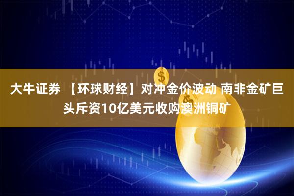 大牛证券 【环球财经】对冲金价波动 南非金矿巨头斥资10亿美元收购澳洲铜矿