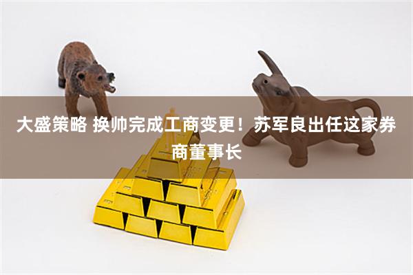 大盛策略 换帅完成工商变更！苏军良出任这家券商董事长