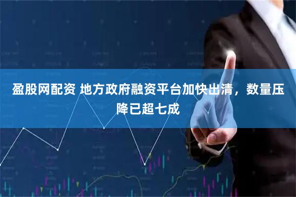 盈股网配资 地方政府融资平台加快出清，数量压降已超七成
