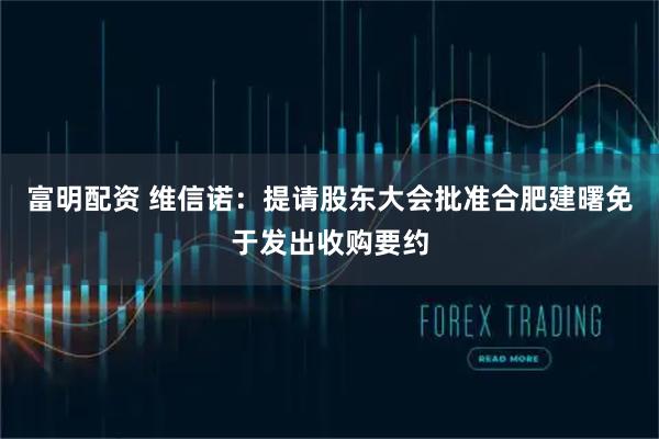 富明配资 维信诺：提请股东大会批准合肥建曙免于发出收购要约