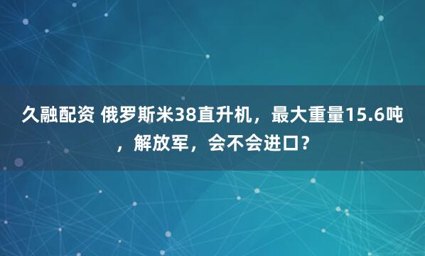 久融配资 俄罗斯米38直升机，最大重量15.6吨，解放军，会不会进口？