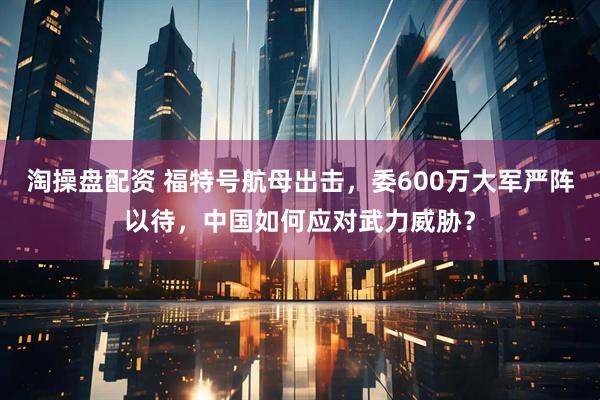 淘操盘配资 福特号航母出击，委600万大军严阵以待，中国如何应对武力威胁？