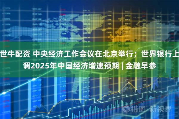 世牛配资 中央经济工作会议在北京举行；世界银行上调2025年中国经济增速预期 | 金融早参