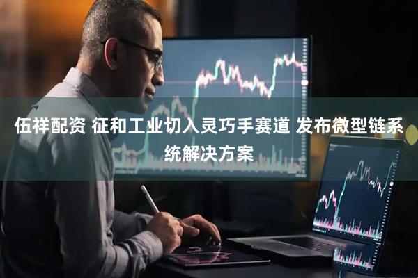 伍祥配资 征和工业切入灵巧手赛道 发布微型链系统解决方案