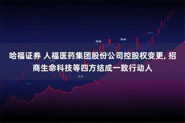 哈福证券 人福医药集团股份公司控股权变更, 招商生命科技等四方结成一致行动人