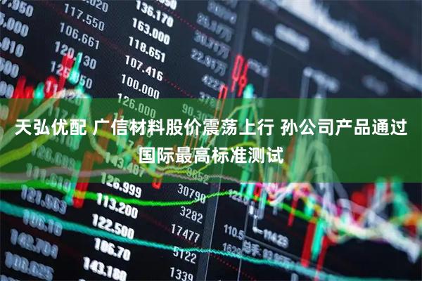 天弘优配 广信材料股价震荡上行 孙公司产品通过国际最高标准测试
