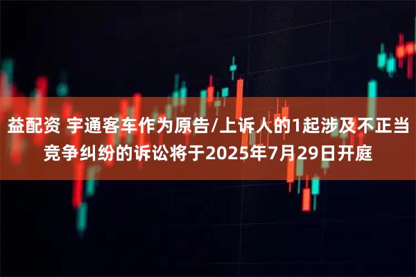 益配资 宇通客车作为原告/上诉人的1起涉及不正当竞争纠纷的诉讼将于2025年7月29日开庭