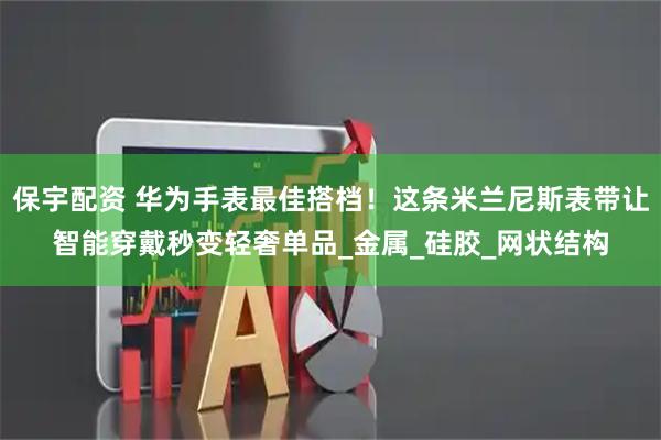 保宇配资 华为手表最佳搭档！这条米兰尼斯表带让智能穿戴秒变轻奢单品_金属_硅胶_网状结构