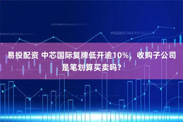 易投配资 中芯国际复牌低开逾10%，收购子公司是笔划算买卖吗？