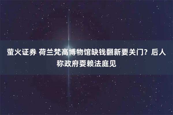 萤火证券 荷兰梵高博物馆缺钱翻新要关门？后人称政府耍赖法庭见
