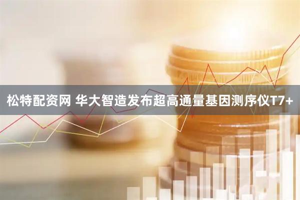 松特配资网 华大智造发布超高通量基因测序仪T7+